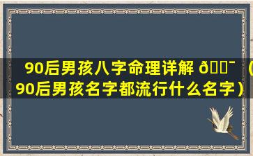 90后男孩八字命理详解 🐯 （90后男孩名字都流行什么名字）